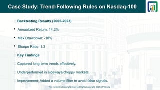 Case Study: Trend-Following Rules on Nasdaq-100
📌 Backtesting Results (2005-2023)
 Annualized Return: 14.2%
 Max Drawdown: -18%
 Sharpe Ratio: 1.3
📌 Key Findings
✅ Captured long-term trends effectively.
❌ Underperformed in sideways/choppy markets.
🔄 Improvement: Added a volume filter to avoid false signals.
This Content is Copyright Reserved Rights Copyright 2025@PTAIndia
 
