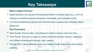 Key Takeaways
📌 What is Signal Testing?
 Signal testing is the process of evaluating whether a trading signal (e.g., from an
indicator or model) produces consistent, actionable, and profitable results.
 It involves backtesting signals over historical data to assess their reliability before
going live.
📌 Test Parameters
 Data Quality: Ensure clean, high-frequency data to reduce noise and bias.
 Time Period: Test over a range of market conditions (bullish, bearish, sideways)
and different timeframes (intraday, daily, weekly).
 Sample Size: Larger datasets give more reliable results, especially when testing
patterns.
This Content is Copyright Reserved Rights Copyright 2025@PTAIndia
 