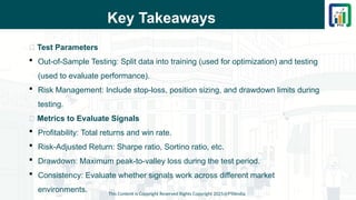 Key Takeaways
📌 Test Parameters
 Out-of-Sample Testing: Split data into training (used for optimization) and testing
(used to evaluate performance).
 Risk Management: Include stop-loss, position sizing, and drawdown limits during
testing.
📌 Metrics to Evaluate Signals
 Profitability: Total returns and win rate.
 Risk-Adjusted Return: Sharpe ratio, Sortino ratio, etc.
 Drawdown: Maximum peak-to-valley loss during the test period.
 Consistency: Evaluate whether signals work across different market
environments. This Content is Copyright Reserved Rights Copyright 2025@PTAIndia
 