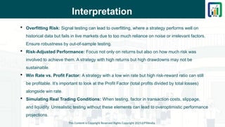Interpretation
 Overfitting Risk: Signal testing can lead to overfitting, where a strategy performs well on
historical data but fails in live markets due to too much reliance on noise or irrelevant factors.
Ensure robustness by out-of-sample testing.
 Risk-Adjusted Performance: Focus not only on returns but also on how much risk was
involved to achieve them. A strategy with high returns but high drawdowns may not be
sustainable.
 Win Rate vs. Profit Factor: A strategy with a low win rate but high risk-reward ratio can still
be profitable. It’s important to look at the Profit Factor (total profits divided by total losses)
alongside win rate.
 Simulating Real Trading Conditions: When testing, factor in transaction costs, slippage,
and liquidity. Unrealistic testing without these elements can lead to overoptimistic performance
projections.
This Content is Copyright Reserved Rights Copyright 2025@PTAIndia
 