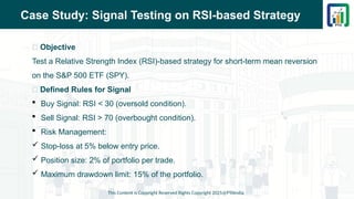 Case Study: Signal Testing on RSI-based Strategy
📌 Objective
Test a Relative Strength Index (RSI)-based strategy for short-term mean reversion
on the S&P 500 ETF (SPY).
📌 Defined Rules for Signal
 Buy Signal: RSI < 30 (oversold condition).
 Sell Signal: RSI > 70 (overbought condition).
 Risk Management:
 Stop-loss at 5% below entry price.
 Position size: 2% of portfolio per trade.
 Maximum drawdown limit: 15% of the portfolio.
This Content is Copyright Reserved Rights Copyright 2025@PTAIndia
 