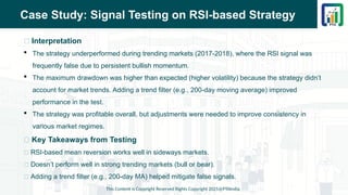 Case Study: Signal Testing on RSI-based Strategy
📌 Interpretation
 The strategy underperformed during trending markets (2017-2018), where the RSI signal was
frequently false due to persistent bullish momentum.
 The maximum drawdown was higher than expected (higher volatility) because the strategy didn’t
account for market trends. Adding a trend filter (e.g., 200-day moving average) improved
performance in the test.
 The strategy was profitable overall, but adjustments were needed to improve consistency in
various market regimes.
📌 Key Takeaways from Testing
✅ RSI-based mean reversion works well in sideways markets.
❌ Doesn’t perform well in strong trending markets (bull or bear).
🔄 Adding a trend filter (e.g., 200-day MA) helped mitigate false signals.
This Content is Copyright Reserved Rights Copyright 2025@PTAIndia
 