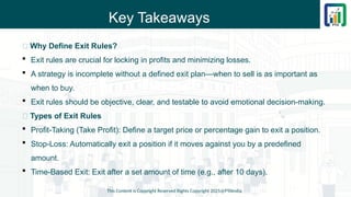 Key Takeaways
📌 Why Define Exit Rules?
 Exit rules are crucial for locking in profits and minimizing losses.
 A strategy is incomplete without a defined exit plan—when to sell is as important as
when to buy.
 Exit rules should be objective, clear, and testable to avoid emotional decision-making.
📌 Types of Exit Rules
 Profit-Taking (Take Profit): Define a target price or percentage gain to exit a position.
 Stop-Loss: Automatically exit a position if it moves against you by a predefined
amount.
 Time-Based Exit: Exit after a set amount of time (e.g., after 10 days).
This Content is Copyright Reserved Rights Copyright 2025@PTAIndia
 