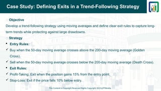 Case Study: Defining Exits in a Trend-Following Strategy
📌 Objective
Develop a trend-following strategy using moving averages and define clear exit rules to capture long-
term trends while protecting against large drawdowns.
📌 Strategy
 Entry Rules:
 Buy when the 50-day moving average crosses above the 200-day moving average (Golden
Cross).
 Sell when the 50-day moving average crosses below the 200-day moving average (Death Cross).
 Exit Rules:
 Profit-Taking: Exit when the position gains 15% from the entry point.
 Stop-Loss: Exit if the price falls 10% below entry.
This Content is Copyright Reserved Rights Copyright 2025@PTAIndia
 