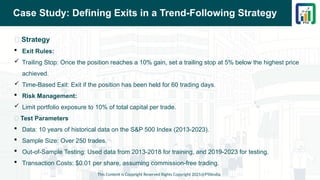 Case Study: Defining Exits in a Trend-Following Strategy
📌 Strategy
 Exit Rules:
 Trailing Stop: Once the position reaches a 10% gain, set a trailing stop at 5% below the highest price
achieved.
 Time-Based Exit: Exit if the position has been held for 60 trading days.
 Risk Management:
 Limit portfolio exposure to 10% of total capital per trade.
📌 Test Parameters
 Data: 10 years of historical data on the S&P 500 Index (2013-2023).
 Sample Size: Over 250 trades.
 Out-of-Sample Testing: Used data from 2013-2018 for training, and 2019-2023 for testing.
 Transaction Costs: $0.01 per share, assuming commission-free trading.
This Content is Copyright Reserved Rights Copyright 2025@PTAIndia
 