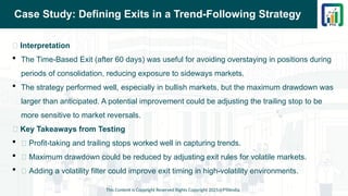 Case Study: Defining Exits in a Trend-Following Strategy
📌 Interpretation
 The Time-Based Exit (after 60 days) was useful for avoiding overstaying in positions during
periods of consolidation, reducing exposure to sideways markets.
 The strategy performed well, especially in bullish markets, but the maximum drawdown was
larger than anticipated. A potential improvement could be adjusting the trailing stop to be
more sensitive to market reversals.
📌 Key Takeaways from Testing
 ✅ Profit-taking and trailing stops worked well in capturing trends.
 ❌ Maximum drawdown could be reduced by adjusting exit rules for volatile markets.
 🔄 Adding a volatility filter could improve exit timing in high-volatility environments.
This Content is Copyright Reserved Rights Copyright 2025@PTAIndia
 