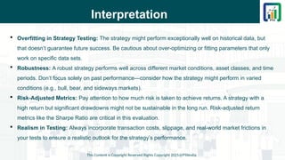 Interpretation
 Overfitting in Strategy Testing: The strategy might perform exceptionally well on historical data, but
that doesn’t guarantee future success. Be cautious about over-optimizing or fitting parameters that only
work on specific data sets.
 Robustness: A robust strategy performs well across different market conditions, asset classes, and time
periods. Don’t focus solely on past performance—consider how the strategy might perform in varied
conditions (e.g., bull, bear, and sideways markets).
 Risk-Adjusted Metrics: Pay attention to how much risk is taken to achieve returns. A strategy with a
high return but significant drawdowns might not be sustainable in the long run. Risk-adjusted return
metrics like the Sharpe Ratio are critical in this evaluation.
 Realism in Testing: Always incorporate transaction costs, slippage, and real-world market frictions in
your tests to ensure a realistic outlook for the strategy’s performance.
This Content is Copyright Reserved Rights Copyright 2025@PTAIndia
 