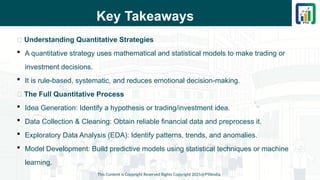 Key Takeaways
📌 Understanding Quantitative Strategies
 A quantitative strategy uses mathematical and statistical models to make trading or
investment decisions.
 It is rule-based, systematic, and reduces emotional decision-making.
📌 The Full Quantitative Process
 Idea Generation: Identify a hypothesis or trading/investment idea.
 Data Collection & Cleaning: Obtain reliable financial data and preprocess it.
 Exploratory Data Analysis (EDA): Identify patterns, trends, and anomalies.
 Model Development: Build predictive models using statistical techniques or machine
learning.
This Content is Copyright Reserved Rights Copyright 2025@PTAIndia
 