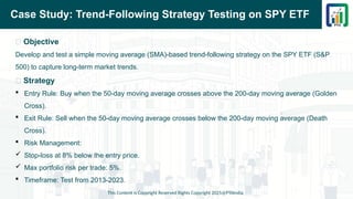 Case Study: Trend-Following Strategy Testing on SPY ETF
📌 Objective
Develop and test a simple moving average (SMA)-based trend-following strategy on the SPY ETF (S&P
500) to capture long-term market trends.
📌 Strategy
 Entry Rule: Buy when the 50-day moving average crosses above the 200-day moving average (Golden
Cross).
 Exit Rule: Sell when the 50-day moving average crosses below the 200-day moving average (Death
Cross).
 Risk Management:
 Stop-loss at 8% below the entry price.
 Max portfolio risk per trade: 5%.
 Timeframe: Test from 2013-2023.
This Content is Copyright Reserved Rights Copyright 2025@PTAIndia
 