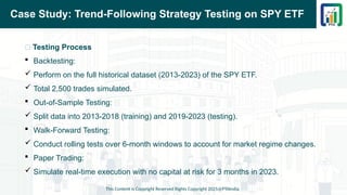 Case Study: Trend-Following Strategy Testing on SPY ETF
📌 Testing Process
 Backtesting:
 Perform on the full historical dataset (2013-2023) of the SPY ETF.
 Total 2,500 trades simulated.
 Out-of-Sample Testing:
 Split data into 2013-2018 (training) and 2019-2023 (testing).
 Walk-Forward Testing:
 Conduct rolling tests over 6-month windows to account for market regime changes.
 Paper Trading:
 Simulate real-time execution with no capital at risk for 3 months in 2023.
This Content is Copyright Reserved Rights Copyright 2025@PTAIndia
 