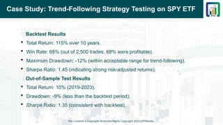 Case Study: Trend-Following Strategy Testing on SPY ETF
📌 Backtest Results
 Total Return: 115% over 10 years.
 Win Rate: 68% (out of 2,500 trades, 68% were profitable).
 Maximum Drawdown: -12% (within acceptable range for trend-following).
 Sharpe Ratio: 1.45 (indicating strong risk-adjusted returns).
📌 Out-of-Sample Test Results
 Total Return: 10% (2019-2023).
 Drawdown: -9% (less than the backtest period).
 Sharpe Ratio: 1.35 (consistent with backtest).
This Content is Copyright Reserved Rights Copyright 2025@PTAIndia
 