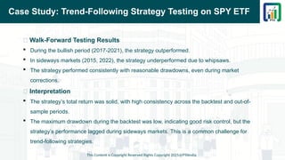 Case Study: Trend-Following Strategy Testing on SPY ETF
📌 Walk-Forward Testing Results
 During the bullish period (2017-2021), the strategy outperformed.
 In sideways markets (2015, 2022), the strategy underperformed due to whipsaws.
 The strategy performed consistently with reasonable drawdowns, even during market
corrections.
📌 Interpretation
 The strategy’s total return was solid, with high consistency across the backtest and out-of-
sample periods.
 The maximum drawdown during the backtest was low, indicating good risk control, but the
strategy’s performance lagged during sideways markets. This is a common challenge for
trend-following strategies.
This Content is Copyright Reserved Rights Copyright 2025@PTAIndia
 
