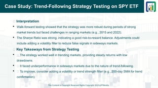 Case Study: Trend-Following Strategy Testing on SPY ETF
📌 Interpretation
 Walk-forward testing showed that the strategy was more robust during periods of strong
market trends but faced challenges in ranging markets (e.g., 2015 and 2022).
 The Sharpe Ratio was strong, indicating a good risk-to-reward balance. Adjustments could
include adding a volatility filter to reduce false signals in sideways markets.
📌 Key Takeaways from Strategy Testing
 ✅ The strategy worked well in trending markets, providing steady returns with low
drawdowns.
 ❌ It faced underperformance in sideways markets due to the nature of trend-following.
 🔄 To improve, consider adding a volatility or trend strength filter (e.g., 200-day SMA for trend
confirmation).
This Content is Copyright Reserved Rights Copyright 2025@PTAIndia
 