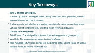 Key Takeaways
📌 Why Compare Strategies?
 Comparing different strategies helps identify the most robust, profitable, and risk-
appropriate approach for your goals.
 It allows you to test whether one strategy consistently outperforms others under
various market conditions (e.g., trending, mean-reverting, sideways).
📌 Criteria for Comparison
 Total Return: The total profits or losses from a strategy over a given period.
 Win Rate: The percentage of trades that are profitable.
 Risk-Adjusted Return: Use metrics like the Sharpe Ratio, Sortino Ratio, or Calmar
Ratio to measure returns relative to risk.
This Content is Copyright Reserved Rights Copyright 2025@PTAIndia
 