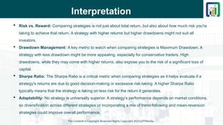 Interpretation
 Risk vs. Reward: Comparing strategies is not just about total return, but also about how much risk you're
taking to achieve that return. A strategy with higher returns but higher drawdowns might not suit all
investors.
 Drawdown Management: A key metric to watch when comparing strategies is Maximum Drawdown. A
strategy with less drawdown might be more appealing, especially for conservative traders. High
drawdowns, while they may come with higher returns, also expose you to the risk of a significant loss of
capital.
 Sharpe Ratio: The Sharpe Ratio is a critical metric when comparing strategies as it helps evaluate if a
strategy's returns are due to good decision-making or excessive risk-taking. A higher Sharpe Ratio
typically means that the strategy is taking on less risk for the return it generates.
 Adaptability: No strategy is universally superior. A strategy’s performance depends on market conditions,
so diversification across different strategies or incorporating a mix of trend-following and mean-reversion
strategies could improve overall performance.
This Content is Copyright Reserved Rights Copyright 2025@PTAIndia
 