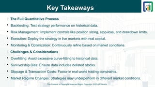 Key Takeaways
📌 The Full Quantitative Process
 Backtesting: Test strategy performance on historical data.
 Risk Management: Implement controls like position sizing, stop-loss, and drawdown limits.
 Execution: Deploy the strategy in live markets with real capital.
 Monitoring & Optimization: Continuously refine based on market conditions.
📌 Challenges & Considerations
 Overfitting: Avoid excessive curve-fitting to historical data.
 Survivorship Bias: Ensure data includes delisted stocks.
 Slippage & Transaction Costs: Factor in real-world trading constraints.
 Market Regime Changes: Strategies may underperform in different market conditions.
This Content is Copyright Reserved Rights Copyright 2025@PTAIndia
 