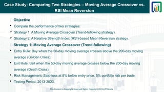 Case Study: Comparing Two Strategies – Moving Average Crossover vs.
RSI Mean Reversion
📌 Objective
 Compare the performance of two strategies:
 Strategy 1: A Moving Average Crossover (Trend-following strategy).
 Strategy 2: A Relative Strength Index (RSI)-based Mean Reversion strategy.
📌 Strategy 1: Moving Average Crossover (Trend-following)
 Entry Rule: Buy when the 50-day moving average crosses above the 200-day moving
average (Golden Cross).
 Exit Rule: Sell when the 50-day moving average crosses below the 200-day moving
average (Death Cross).
 Risk Management: Stop-loss at 8% below entry price, 5% portfolio risk per trade.
 Testing Period: 2013-2023.
This Content is Copyright Reserved Rights Copyright 2025@PTAIndia
 