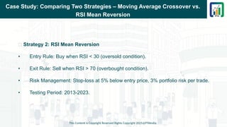 Case Study: Comparing Two Strategies – Moving Average Crossover vs.
RSI Mean Reversion
📌 Strategy 2: RSI Mean Reversion
• Entry Rule: Buy when RSI < 30 (oversold condition).
• Exit Rule: Sell when RSI > 70 (overbought condition).
• Risk Management: Stop-loss at 5% below entry price, 3% portfolio risk per trade.
• Testing Period: 2013-2023.
This Content is Copyright Reserved Rights Copyright 2025@PTAIndia
 