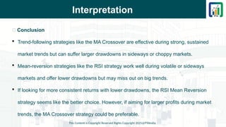 Interpretation
📌 Conclusion
 Trend-following strategies like the MA Crossover are effective during strong, sustained
market trends but can suffer larger drawdowns in sideways or choppy markets.
 Mean-reversion strategies like the RSI strategy work well during volatile or sideways
markets and offer lower drawdowns but may miss out on big trends.
 If looking for more consistent returns with lower drawdowns, the RSI Mean Reversion
strategy seems like the better choice. However, if aiming for larger profits during market
trends, the MA Crossover strategy could be preferable.
This Content is Copyright Reserved Rights Copyright 2025@PTAIndia
 