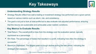 Key Takeaways
📌 Understanding Strategy Results
 Strategy Results reflect how well a trading or investment strategy has performed over a given period,
based on various metrics such as return, risk, and consistency.
 The goal is not just to look at total profits but to also evaluate risk-adjusted performance, ensuring
that the returns are sustainable and achievable under realistic conditions.
📌 Key Metrics to Evaluate Results
 Total Return: The overall profit or loss from the strategy over the evaluation period, typically
expressed as a percentage.
 Win Rate: The percentage of trades that resulted in a profit, indicating how often the strategy is
successful.
 Maximum Drawdown: The largest peak-to-trough decline during the test period, indicating the
strategy's risk exposure.
This Content is Copyright Reserved Rights Copyright 2025@PTAIndia
 