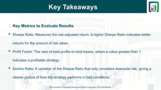 Key Takeaways
📌 Key Metrics to Evaluate Results
 Sharpe Ratio: Measures the risk-adjusted return. A higher Sharpe Ratio indicates better
returns for the amount of risk taken.
 Profit Factor: The ratio of total profits to total losses, where a value greater than 1
indicates a profitable strategy.
 Sortino Ratio: A variation of the Sharpe Ratio that only considers downside risk, giving a
clearer picture of how the strategy performs in bad conditions.
This Content is Copyright Reserved Rights Copyright 2025@PTAIndia
 