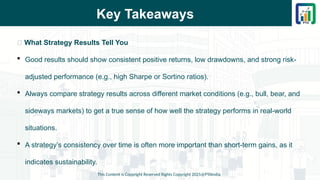 Key Takeaways
📌 What Strategy Results Tell You
 Good results should show consistent positive returns, low drawdowns, and strong risk-
adjusted performance (e.g., high Sharpe or Sortino ratios).
 Always compare strategy results across different market conditions (e.g., bull, bear, and
sideways markets) to get a true sense of how well the strategy performs in real-world
situations.
 A strategy’s consistency over time is often more important than short-term gains, as it
indicates sustainability.
This Content is Copyright Reserved Rights Copyright 2025@PTAIndia
 