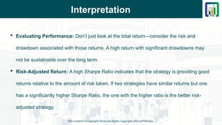 Interpretation
 Evaluating Performance: Don’t just look at the total return—consider the risk and
drawdown associated with those returns. A high return with significant drawdowns may
not be sustainable over the long term.
 Risk-Adjusted Return: A high Sharpe Ratio indicates that the strategy is providing good
returns relative to the amount of risk taken. If two strategies have similar returns but one
has a significantly higher Sharpe Ratio, the one with the higher ratio is the better risk-
adjusted strategy.
This Content is Copyright Reserved Rights Copyright 2025@PTAIndia
 