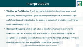 Interpretation
 Win Rate vs. Profit Factor: A high win rate is desirable but doesn’t guarantee overall
profitability if the strategy doesn’t generate enough reward per win. Conversely, a high
profit factor (above 2) indicates that the strategy is consistently profitable, even if the win
rate is moderate (e.g., 50%).
 Maximum Drawdown: While a high return is important, it's crucial to examine the
maximum drawdown. A strategy with a 50% return but a 30% drawdown may not be
acceptable for all traders, especially those with lower risk tolerance. Strategies with lower
drawdowns tend to be more appealing for conservative investors.
This Content is Copyright Reserved Rights Copyright 2025@PTAIndia
 