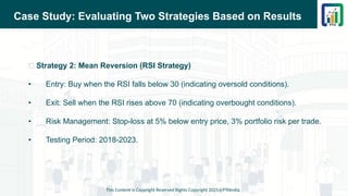 Case Study: Evaluating Two Strategies Based on Results
📌 Strategy 2: Mean Reversion (RSI Strategy)
• Entry: Buy when the RSI falls below 30 (indicating oversold conditions).
• Exit: Sell when the RSI rises above 70 (indicating overbought conditions).
• Risk Management: Stop-loss at 5% below entry price, 3% portfolio risk per trade.
• Testing Period: 2018-2023.
This Content is Copyright Reserved Rights Copyright 2025@PTAIndia
 