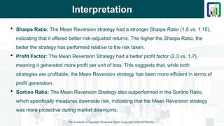 Interpretation
 Sharpe Ratio: The Mean Reversion strategy had a stronger Sharpe Ratio (1.8 vs. 1.15),
indicating that it offered better risk-adjusted returns. The higher the Sharpe Ratio, the
better the strategy has performed relative to the risk taken.
 Profit Factor: The Mean Reversion Strategy had a better profit factor (2.3 vs. 1.7),
meaning it generated more profit per unit of loss. This suggests that, while both
strategies are profitable, the Mean Reversion strategy has been more efficient in terms of
profit generation.
 Sortino Ratio: The Mean Reversion Strategy also outperformed in the Sortino Ratio,
which specifically measures downside risk, indicating that the Mean Reversion strategy
was more protective during market downturns.
This Content is Copyright Reserved Rights Copyright 2025@PTAIndia
 