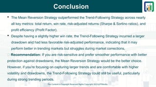 Conclusion
This Content is Copyright Reserved Rights Copyright 2025@PTAIndia
 The Mean Reversion Strategy outperformed the Trend-Following Strategy across nearly
all key metrics: total return, win rate, risk-adjusted returns (Sharpe & Sortino ratios), and
profit efficiency (Profit Factor).
 Despite having a slightly higher win rate, the Trend-Following Strategy incurred a larger
drawdown and had less favorable risk-adjusted performance, indicating that it may
perform better in trending markets but struggles during market corrections.
📌 Recommendation: If you are risk-sensitive and prefer smoother performance with better
protection against drawdowns, the Mean Reversion Strategy would be the better choice.
However, if you’re focusing on capturing larger trends and are comfortable with higher
volatility and drawdowns, the Trend-Following Strategy could still be useful, particularly
during strong trending periods.
 