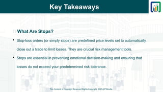 Key Takeaways
This Content is Copyright Reserved Rights Copyright 2025@PTAIndia
📌 What Are Stops?
 Stop-loss orders (or simply stops) are predefined price levels set to automatically
close out a trade to limit losses. They are crucial risk management tools.
 Stops are essential in preventing emotional decision-making and ensuring that
losses do not exceed your predetermined risk tolerance.
 