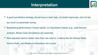 Interpretation
 A good quantitative strategy should have a clear logic, be tested rigorously, and not rely
too much on parameter tuning.
 Backtesting performance ≠ future results, so robustness checks (e.g., walk-forward
analysis, Monte Carlo simulations) are essential.
 Risk-adjusted returns matter more than raw returns—metrics like the Sharpe Ratio,
Sortino Ratio, and Maximum Drawdown are crucial.
This Content is Copyright Reserved Rights Copyright 2025@PTAIndia
 