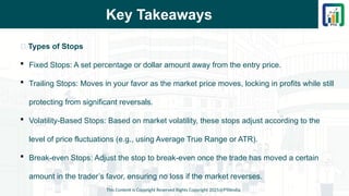 Key Takeaways
This Content is Copyright Reserved Rights Copyright 2025@PTAIndia
📌 Types of Stops
 Fixed Stops: A set percentage or dollar amount away from the entry price.
 Trailing Stops: Moves in your favor as the market price moves, locking in profits while still
protecting from significant reversals.
 Volatility-Based Stops: Based on market volatility, these stops adjust according to the
level of price fluctuations (e.g., using Average True Range or ATR).
 Break-even Stops: Adjust the stop to break-even once the trade has moved a certain
amount in the trader’s favor, ensuring no loss if the market reverses.
 