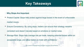 Key Takeaways
This Content is Copyright Reserved Rights Copyright 2025@PTAIndia
📌 Why Stops Are Important
 Protect Capital: Stops help protect against large losses in the event of unfavorable
market moves.
 Ensure Consistency: By using stops, traders can ensure their strategy remains
consistent and doesn’t deviate based on emotions or market noise.
 Manage Risk: Stops help manage risk per trade, keeping potential losses within an
acceptable range, and allow traders to trade with confidence.
 
