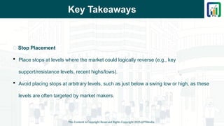 Key Takeaways
This Content is Copyright Reserved Rights Copyright 2025@PTAIndia
📌 Stop Placement
 Place stops at levels where the market could logically reverse (e.g., key
support/resistance levels, recent highs/lows).
 Avoid placing stops at arbitrary levels, such as just below a swing low or high, as these
levels are often targeted by market makers.
 