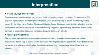 Interpretation
This Content is Copyright Reserved Rights Copyright 2025@PTAIndia
 Fixed vs. Dynamic Stops:
Fixed stops are easy to set but may not account for changing market conditions. For example, a 3%
stop in a highly volatile market might be too tight, while the same stop in a calm market may be too
loose. On the other hand, Trailing Stops and Volatility-Based Stops are more flexible, adjusting to price
movements, which can reduce the likelihood of being stopped out prematurely. However, this flexibility
can lead to larger stop distances, increasing the potential loss on a trade.
 Strategic Placement:
Placing stops too close to the entry price may result in being stopped out due to normal market
fluctuations. If your stop is placed too far away, you risk large losses in a poor trade. A good stop should
be placed at levels where the trade’s thesis is invalidated (e.g., below a key support level in a long
position).
 