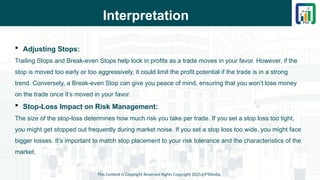 Interpretation
This Content is Copyright Reserved Rights Copyright 2025@PTAIndia
 Adjusting Stops:
Trailing Stops and Break-even Stops help lock in profits as a trade moves in your favor. However, if the
stop is moved too early or too aggressively, it could limit the profit potential if the trade is in a strong
trend. Conversely, a Break-even Stop can give you peace of mind, ensuring that you won’t lose money
on the trade once it’s moved in your favor.
 Stop-Loss Impact on Risk Management:
The size of the stop-loss determines how much risk you take per trade. If you set a stop loss too tight,
you might get stopped out frequently during market noise. If you set a stop loss too wide, you might face
bigger losses. It’s important to match stop placement to your risk tolerance and the characteristics of the
market.
 