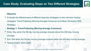 Case Study: Evaluating Stops on Two Different Strategies
This Content is Copyright Reserved Rights Copyright 2025@PTAIndia
📌 Objective
 Evaluate the effectiveness of different stop-loss strategies on two common trading
strategies: Trend-Following (Moving Average Crossover) and Mean Reversion (RSI
Strategy).
📌 Strategy 1: Trend-Following (Moving Average Crossover)
 Entry: Buy when the 50-day moving average crosses above the 200-day moving
average.
 Exit: Sell when the 50-day moving average crosses below the 200-day moving average.
 Testing Period: 2015-2020.
 