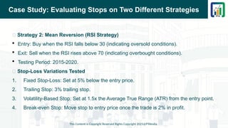 Case Study: Evaluating Stops on Two Different Strategies
This Content is Copyright Reserved Rights Copyright 2025@PTAIndia
📌 Strategy 2: Mean Reversion (RSI Strategy)
 Entry: Buy when the RSI falls below 30 (indicating oversold conditions).
 Exit: Sell when the RSI rises above 70 (indicating overbought conditions).
 Testing Period: 2015-2020.
📌 Stop-Loss Variations Tested
1. Fixed Stop-Loss: Set at 5% below the entry price.
2. Trailing Stop: 3% trailing stop.
3. Volatility-Based Stop: Set at 1.5x the Average True Range (ATR) from the entry point.
4. Break-even Stop: Move stop to entry price once the trade is 2% in profit.
 