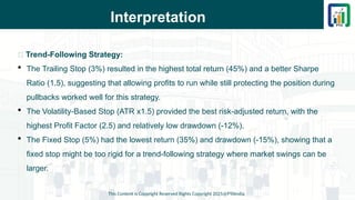 Interpretation
This Content is Copyright Reserved Rights Copyright 2025@PTAIndia
📌 Trend-Following Strategy:
 The Trailing Stop (3%) resulted in the highest total return (45%) and a better Sharpe
Ratio (1.5), suggesting that allowing profits to run while still protecting the position during
pullbacks worked well for this strategy.
 The Volatility-Based Stop (ATR x1.5) provided the best risk-adjusted return, with the
highest Profit Factor (2.5) and relatively low drawdown (-12%).
 The Fixed Stop (5%) had the lowest return (35%) and drawdown (-15%), showing that a
fixed stop might be too rigid for a trend-following strategy where market swings can be
larger.
 