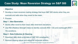 Case Study: Mean Reversion Strategy on S&P 500
📌 Objective
 Develop a mean-reversion trading strategy that buys S&P 500 stocks when they are
oversold and sells when they revert to the mean.
 Process
Step 1 : Idea Generation
 Stocks often revert to their mean after short-term deviations.
 Use RSI (Relative Strength Index) to identify oversold (RSI < 30) and overbought (RSI >
70) conditions.
Step 2 : Data Collection & Cleaning
 Download daily stock price data of S&P 500 constituents.
 Remove missing values and adjust for corporate actions.
This Content is Copyright Reserved Rights Copyright 2025@PTAIndia
 