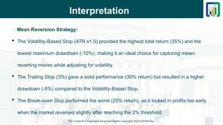 Interpretation
This Content is Copyright Reserved Rights Copyright 2025@PTAIndia
📌 Mean Reversion Strategy:
 The Volatility-Based Stop (ATR x1.5) provided the highest total return (35%) and the
lowest maximum drawdown (-10%), making it an ideal choice for capturing mean-
reverting moves while adjusting for volatility.
 The Trailing Stop (3%) gave a solid performance (30% return) but resulted in a higher
drawdown (-8%) compared to the Volatility-Based Stop.
 The Break-even Stop performed the worst (25% return), as it locked in profits too early
when the market reversed slightly after reaching the 2% threshold.
 