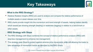 Key Takeaways
This Content is Copyright Reserved Rights Copyright 2025@PTAIndia
📌 What is the RRG Strategy?
 Relative Rotation Graphs (RRG) are used to analyze and compare the relative performance of
multiple assets or asset classes over time.
 RRG charts provide insight into the momentum and trend strength of assets, helping traders identify
which assets are showing strength (leading) or weakness (lagging) in relation to a benchmark or
other assets.
📌 RRG Strategy with Stops
 The RRG Strategy with Stops combines the concept of relative performance analysis (RRG) with
stop-loss management to enhance risk management.
 This strategy uses Stops to protect against adverse price movements while still allowing the trader to
take advantage of momentum trends as identified by the RRG charts.
 