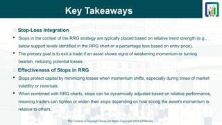 Key Takeaways
This Content is Copyright Reserved Rights Copyright 2025@PTAIndia
📌 Stop-Loss Integration
 Stops in the context of the RRG strategy are typically placed based on relative trend strength (e.g.,
below support levels identified in the RRG chart or a percentage loss based on entry price).
 The primary goal is to exit a trade if an asset shows signs of weakening momentum or turning
bearish, reducing potential losses.
📌 Effectiveness of Stops in RRG
 Stops protect capital by minimizing losses when momentum shifts, especially during times of market
volatility or reversals.
 When combined with RRG charts, stops can be dynamically adjusted based on relative performance,
meaning traders can tighten or widen their stops depending on how strong the asset's momentum is
relative to others.
 