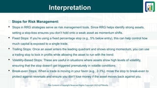 Interpretation
This Content is Copyright Reserved Rights Copyright 2025@PTAIndia
📌 Stops for Risk Management:
 Stops in RRG strategies serve as risk management tools. Since RRG helps identify strong assets,
setting a stop-loss ensures you don’t hold onto a weak asset as momentum shifts.
 Fixed Stops: If you're using a fixed percentage stop (e.g., 5% below entry), this can help control how
much capital is exposed to a single trade.
 Trailing Stops: Once an asset enters the leading quadrant and shows strong momentum, you can use
a trailing stop to lock in profits while allowing the asset to run with the trend.
 Volatility-Based Stops: These are useful in situations where assets show high levels of volatility,
ensuring that the stop doesn't get triggered prematurely in volatile conditions.
 Break-even Stops: When a trade is moving in your favor (e.g., 2-3%), move the stop to break-even to
protect against reversals and ensure you don't lose money if the asset moves back against you.
 