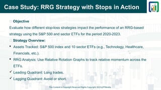 Case Study: RRG Strategy with Stops in Action
This Content is Copyright Reserved Rights Copyright 2025@PTAIndia
📌 Objective
Evaluate how different stop-loss strategies impact the performance of an RRG-based
strategy using the S&P 500 and sector ETFs for the period 2020-2023.
📌 Strategy Overview:
 Assets Tracked: S&P 500 index and 10 sector ETFs (e.g., Technology, Healthcare,
Financials, etc.).
 RRG Analysis: Use Relative Rotation Graphs to track relative momentum across the
ETFs.
 Leading Quadrant: Long trades.
 Lagging Quadrant: Avoid or short.
 