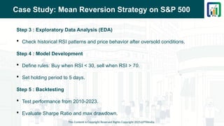 Case Study: Mean Reversion Strategy on S&P 500
Step 3 : Exploratory Data Analysis (EDA)
 Check historical RSI patterns and price behavior after oversold conditions.
Step 4 : Model Development
 Define rules: Buy when RSI < 30, sell when RSI > 70.
 Set holding period to 5 days.
Step 5 : Backtesting
 Test performance from 2010-2023.
 Evaluate Sharpe Ratio and max drawdown.
This Content is Copyright Reserved Rights Copyright 2025@PTAIndia
 