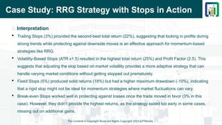 Case Study: RRG Strategy with Stops in Action
This Content is Copyright Reserved Rights Copyright 2025@PTAIndia
📌 Interpretation
 Trailing Stops (3%) provided the second-best total return (22%), suggesting that locking in profits during
strong trends while protecting against downside moves is an effective approach for momentum-based
strategies like RRG.
 Volatility-Based Stops (ATR x1.5) resulted in the highest total return (25%) and Profit Factor (2.5). This
suggests that adjusting the stop based on market volatility provides a more adaptive strategy that can
handle varying market conditions without getting stopped out prematurely.
 Fixed Stops (5%) produced solid returns (18%) but had a higher maximum drawdown (-10%), indicating
that a rigid stop might not be ideal for momentum strategies where market fluctuations can vary.
 Break-even Stops worked well in protecting against losses once the trade moved in favor (3% in this
case). However, they didn’t provide the highest returns, as the strategy exited too early in some cases,
missing out on additional gains.
 