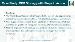 Case Study: RRG Strategy with Stops in Action
This Content is Copyright Reserved Rights Copyright 2025@PTAIndia
📌 Conclusion
 The Volatility-Based Stop and Trailing Stop provided the best risk-adjusted performance
and total returns, making them ideal for an RRG-based strategy focused on momentum.
 Fixed Stops performed adequately but are less flexible in volatile markets, while Break-
even Stops are great for risk management but may cut off profitable trades prematurely.
 RRG with Stops is an effective strategy when combined with dynamic stop management,
ensuring protection during adverse movements while allowing profits to run with
momentum.
 